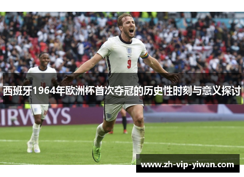 西班牙1964年欧洲杯首次夺冠的历史性时刻与意义探讨