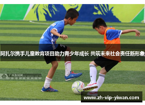 阿扎尔携手儿童教育项目助力青少年成长 共筑未来社会责任新形象