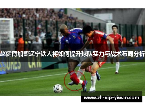 赵健博加盟辽宁铁人将如何提升球队实力与战术布局分析 赵健博加盟辽宁铁人将如何提升球队实力与战术布局分析