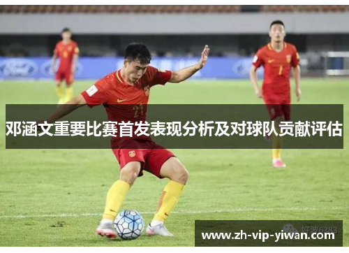邓涵文重要比赛首发表现分析及对球队贡献评估 邓涵文重要比赛首发表现分析及对球队贡献评估