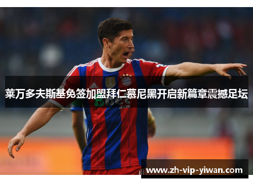 莱万多夫斯基免签加盟拜仁慕尼黑开启新篇章震撼足坛